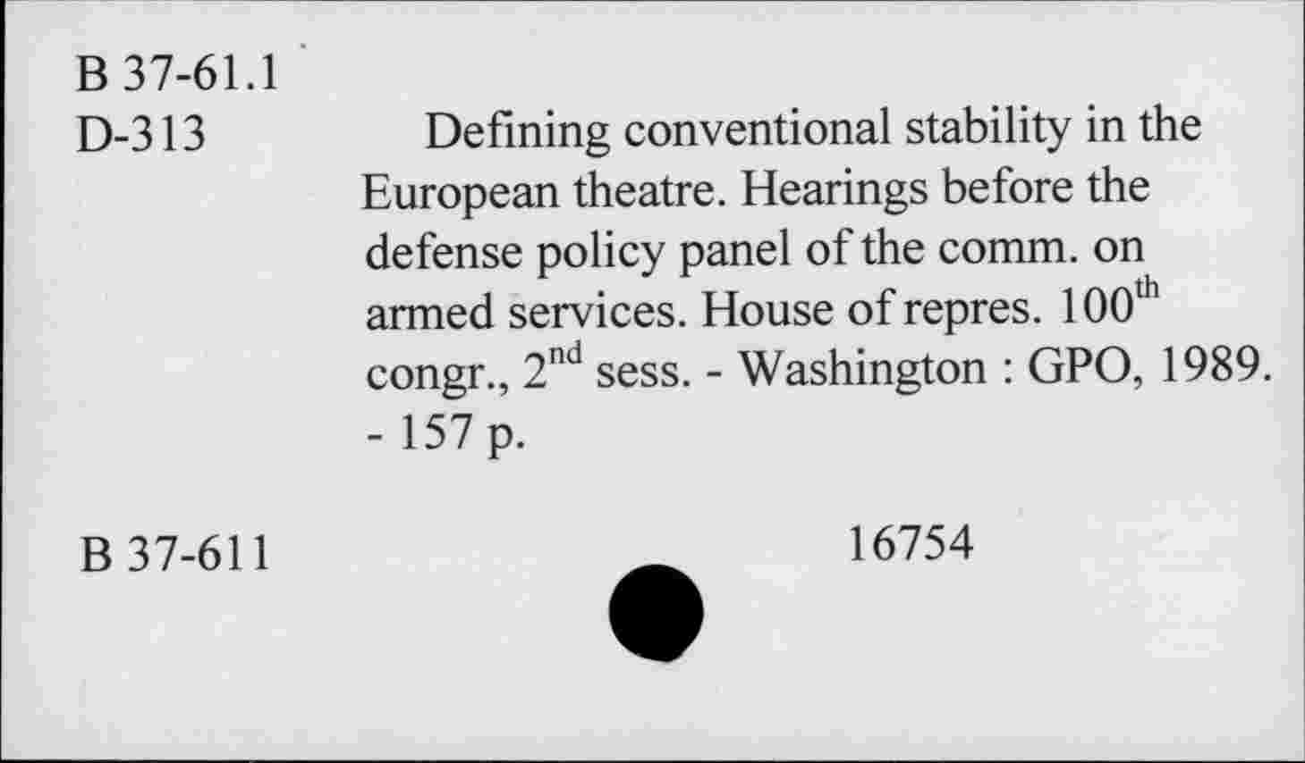 ﻿B 37-61.1
D-313
Defining conventional stability in the European theatre. Hearings before the defense policy panel of the comm, on armed services. House of repres. 100th congr., 2nd sess. - Washington : GPO, 1989. - 157 p.
B 37-611
16754